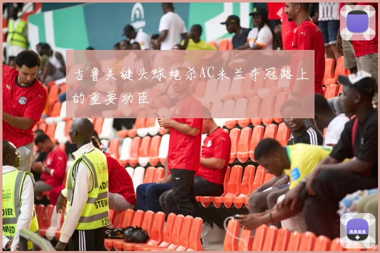 吉鲁关键头球绝杀AC米兰夺冠路上的重要功臣