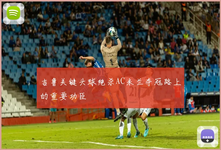 吉鲁关键头球绝杀AC米兰夺冠路上的重要功臣