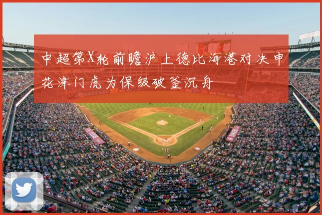 中超第X轮前瞻沪上德比海港对决申花津门虎为保级破釜沉舟