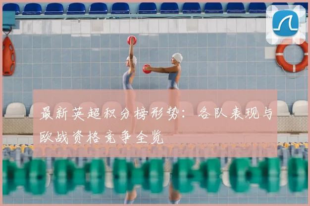 最新英超积分榜形势：各队表现与欧战资格竞争全览