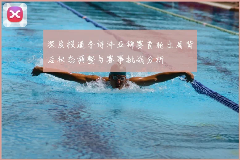 深度报道李诗沣亚锦赛首轮出局背后状态调整与赛事挑战分析