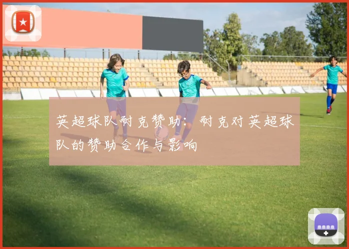 英超球队耐克赞助:耐克对英超球队的赞助合作与影响